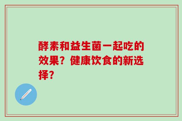 酵素和益生菌一起吃的效果？健康饮食的新选择？
