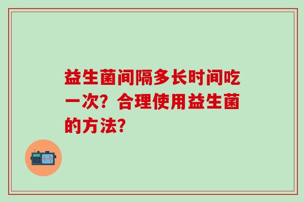 益生菌间隔多长时间吃一次？合理使用益生菌的方法？