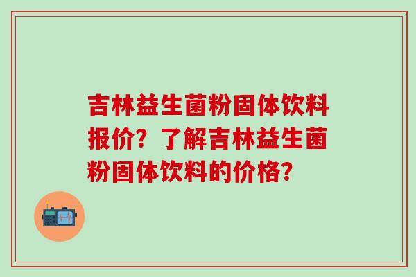 吉林益生菌粉固体饮料报价？了解吉林益生菌粉固体饮料的价格？