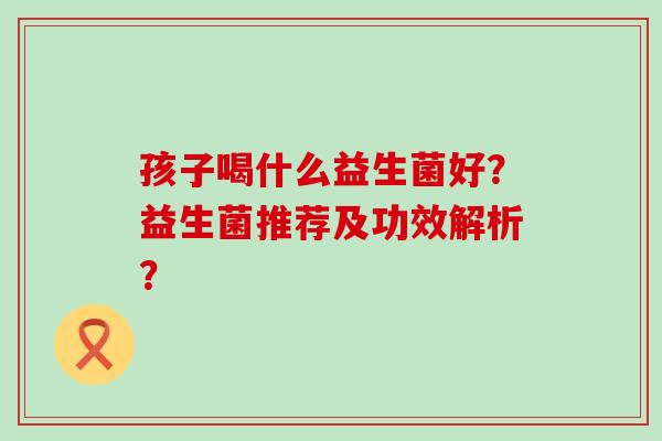 孩子喝什么益生菌好？益生菌推荐及功效解析？