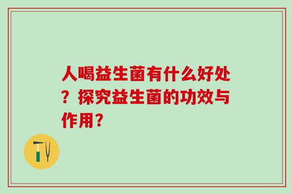人喝益生菌有什么好处?探究益生菌的功效与作用? 人喝益生菌有什么好处?探究益生菌的功效与作用?