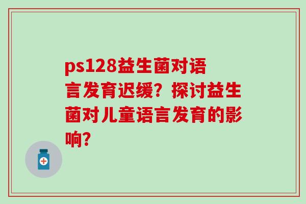 ps128益生菌对语言发育迟缓？探讨益生菌对儿童语言发育的影响？
