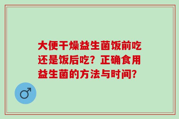 大便干燥益生菌饭前吃还是饭后吃？正确食用益生菌的方法与时间？