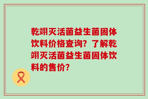 乾翊灭活菌益生菌固体饮料价格查询？了解乾翊灭活菌益生菌固体饮料的售价？