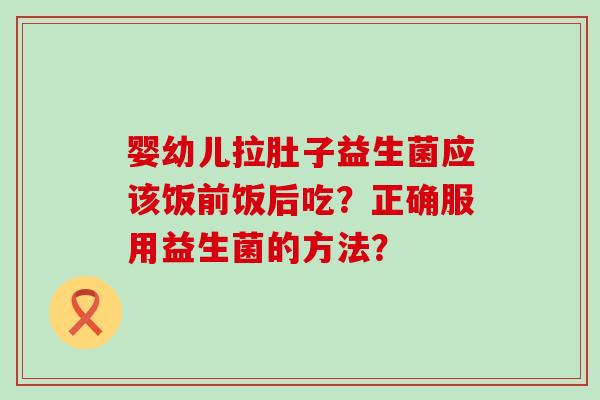 婴幼儿拉肚子益生菌应该饭前饭后吃？正确服用益生菌的方法？