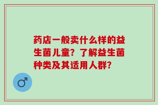 药店一般卖什么样的益生菌儿童？了解益生菌种类及其适用人群？