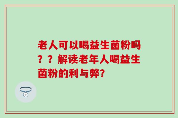 老人可以喝益生菌粉吗？？解读老年人喝益生菌粉的利与弊？
