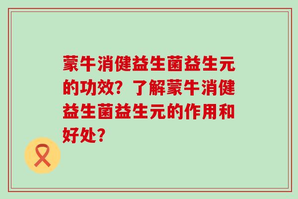 蒙牛消健益生菌益生元的功效？了解蒙牛消健益生菌益生元的作用和好处？