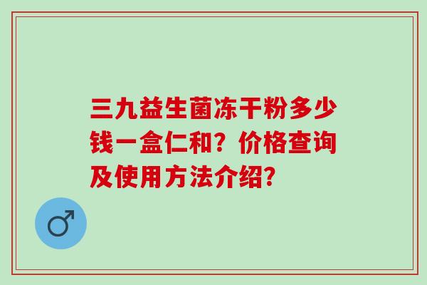三九益生菌冻干粉多少钱一盒仁和？价格查询及使用方法介绍？