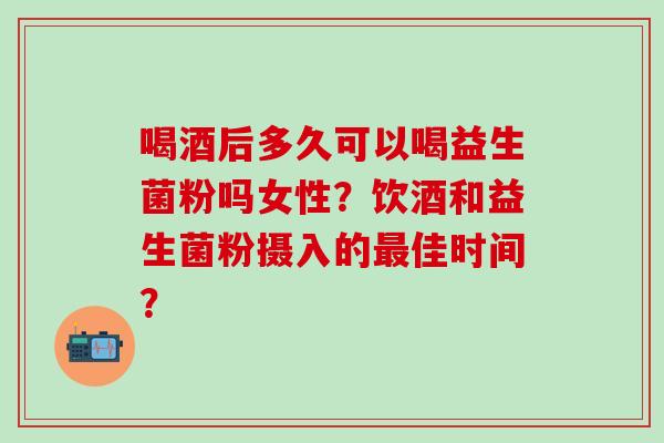 喝酒后多久可以喝益生菌粉吗女性？饮酒和益生菌粉摄入的佳时间？