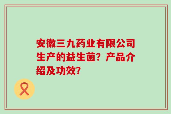 安徽三九药业有限公司生产的益生菌？产品介绍及功效？