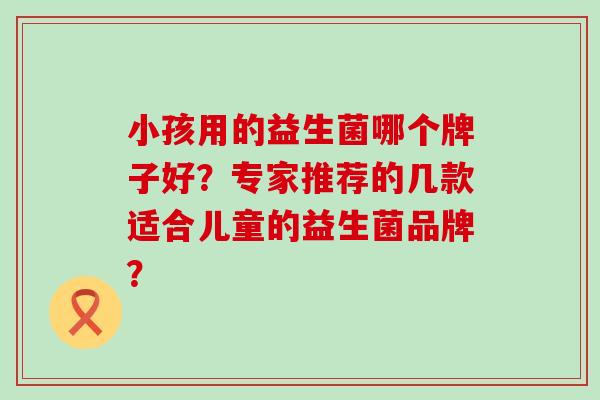 小孩用的益生菌哪个牌子好？专家推荐的几款适合儿童的益生菌品牌？