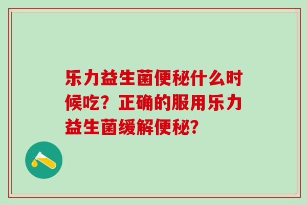 乐力益生菌什么时候吃？正确的服用乐力益生菌缓解？