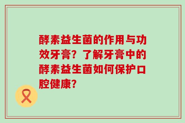 酵素益生菌的作用与功效牙膏？了解牙膏中的酵素益生菌如何保护口腔健康？