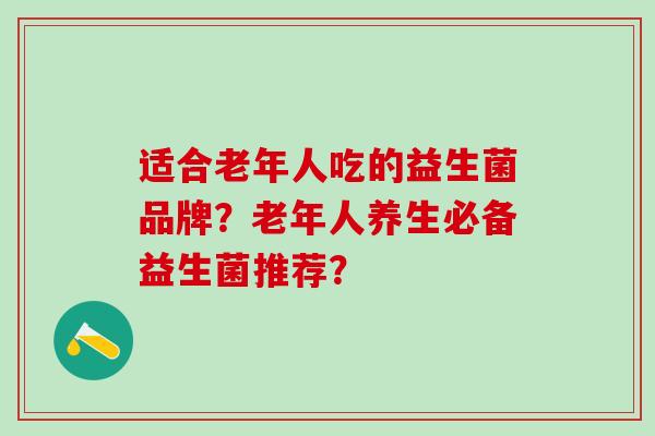 适合老年人吃的益生菌品牌？老年人养生必备益生菌推荐？