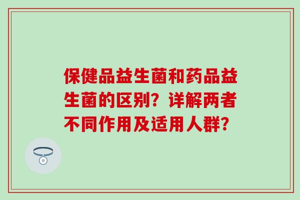 保健品益生菌和药品益生菌的区别？详解两者不同作用及适用人群？