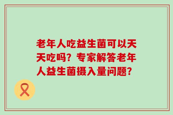 老年人吃益生菌可以天天吃吗？专家解答老年人益生菌摄入量问题？