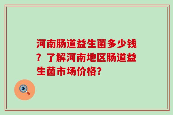 河南肠道益生菌多少钱？了解河南地区肠道益生菌市场价格？