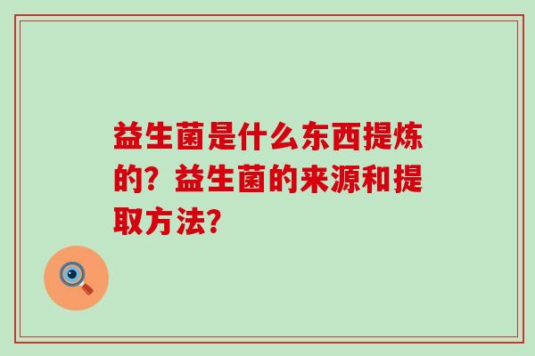 益生菌是什么东西提炼的？益生菌的来源和提取方法？