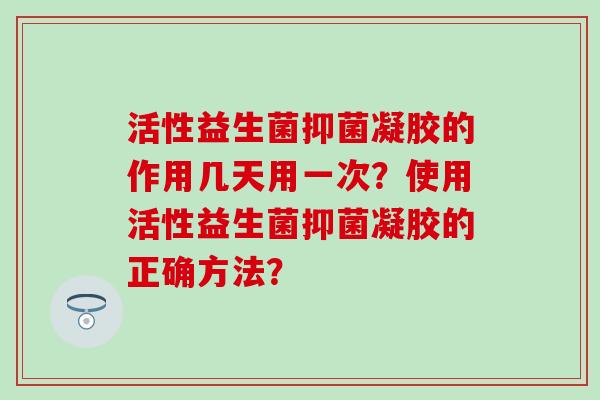活性益生菌抑菌凝胶的作用几天用一次？使用活性益生菌抑菌凝胶的正确方法？