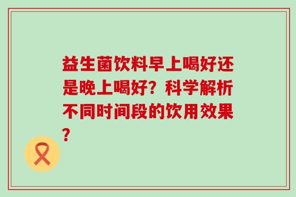 益生菌饮料早上喝好还是晚上喝好？科学解析不同时间段的饮用效果？
