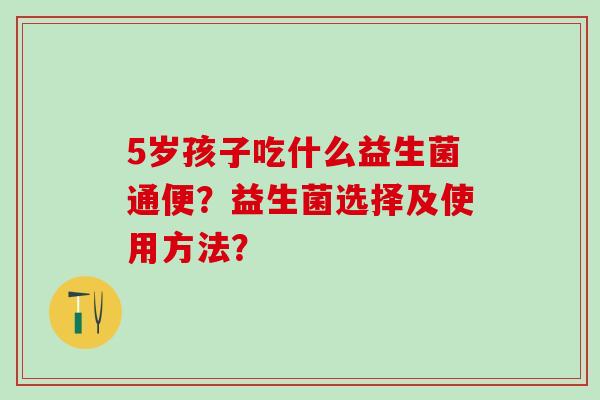 5岁孩子吃什么益生菌通便？益生菌选择及使用方法？