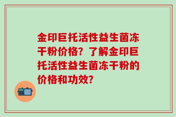 金印巨托活性益生菌冻干粉价格？了解金印巨托活性益生菌冻干粉的价格和功效？