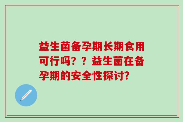 益生菌备孕期长期食用可行吗？？益生菌在备孕期的安全性探讨？