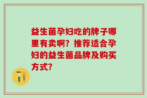 益生菌孕妇吃的牌子哪里有卖啊？推荐适合孕妇的益生菌品牌及购买方式？