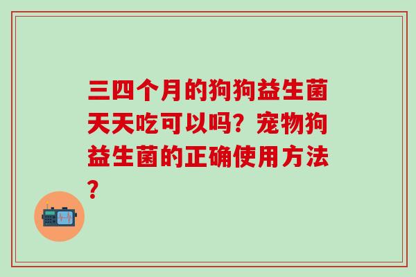 三四个月的狗狗益生菌天天吃可以吗？宠物狗益生菌的正确使用方法？