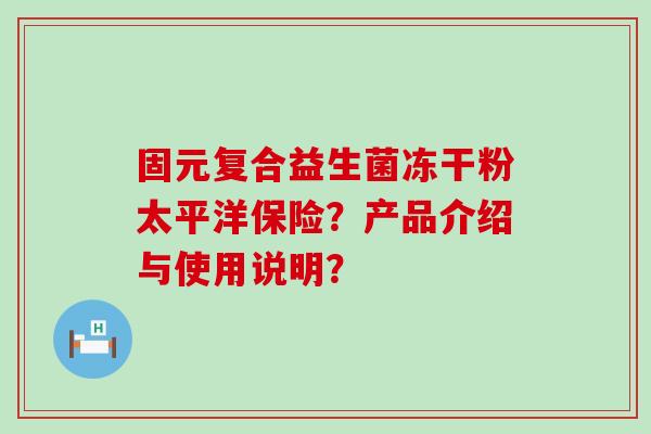 固元复合益生菌冻干粉太平洋保险？产品介绍与使用说明？