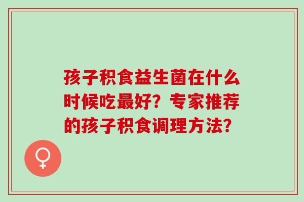 孩子积食益生菌在什么时候吃好？专家推荐的孩子积食调理方法？