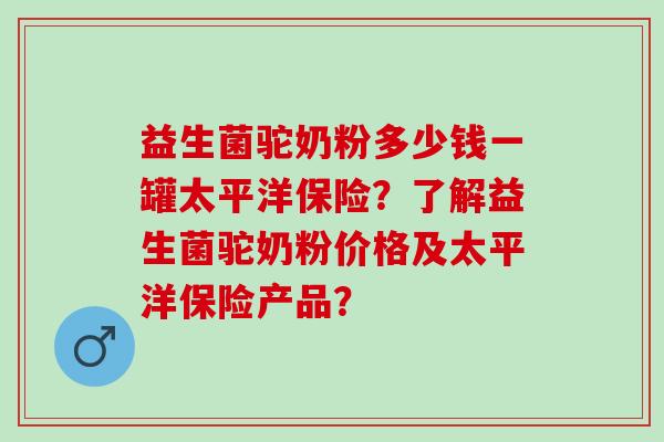 益生菌驼奶粉多少钱一罐太平洋保险？了解益生菌驼奶粉价格及太平洋保险产品？