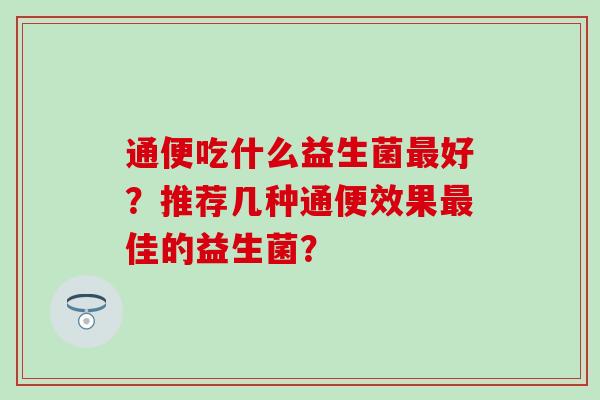 通便吃什么益生菌好?推荐几种通便效果佳的益生菌? 通便吃什么益生菌好?推荐几种通便效果佳的益生菌?