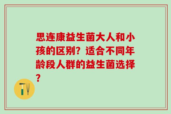 思连康益生菌大人和小孩的区别?适合不同年龄段人群的益生菌选择? 思连康益生菌大人和小孩的区别?适合不同年龄段人群的益生菌选择?