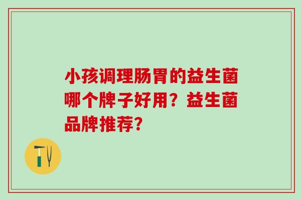 小孩调理肠胃的益生菌哪个牌子好用？益生菌品牌推荐？