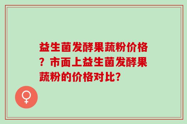 益生菌发酵果蔬粉价格？市面上益生菌发酵果蔬粉的价格对比？