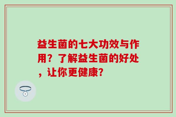 益生菌的七大功效与作用？了解益生菌的好处，让你更健康？