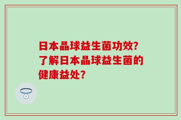 日本晶球益生菌功效？了解日本晶球益生菌的健康益处？