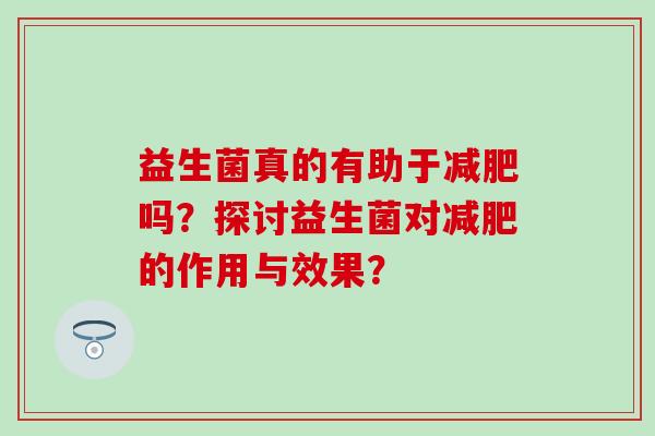 益生菌真的有助于吗?探讨益生菌对的作用与效果? 益生菌真的有助于吗?探讨益生菌对的作用与效果?