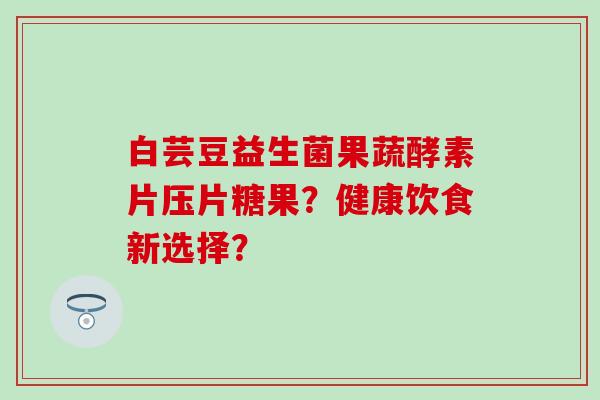白芸豆益生菌果蔬酵素片压片糖果？健康饮食新选择？