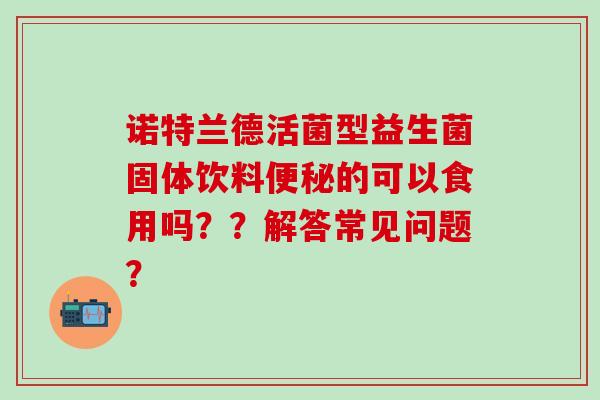 诺特兰德活菌型益生菌固体饮料的可以食用吗？？解答常见问题？
