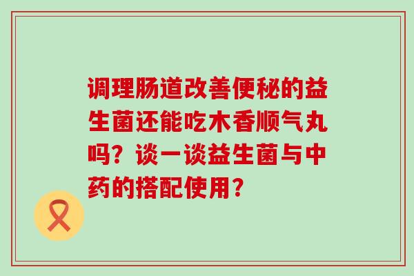 调理肠道改善的益生菌还能吃木香顺气丸吗？谈一谈益生菌与的搭配使用？