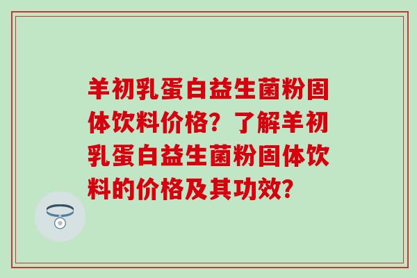 羊初乳蛋白益生菌粉固体饮料价格？了解羊初乳蛋白益生菌粉固体饮料的价格及其功效？