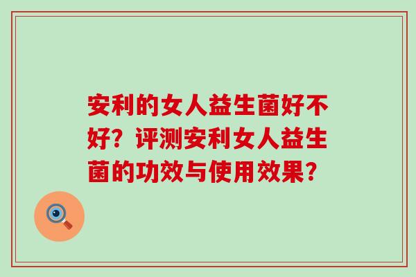 安利的女人益生菌好不好？评测安利女人益生菌的功效与使用效果？