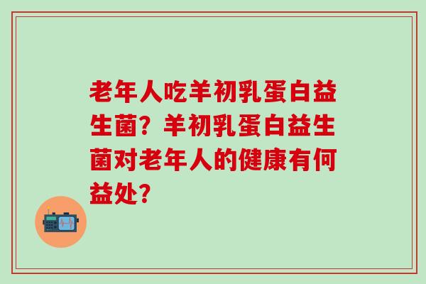 老年人吃羊初乳蛋白益生菌？羊初乳蛋白益生菌对老年人的健康有何益处？