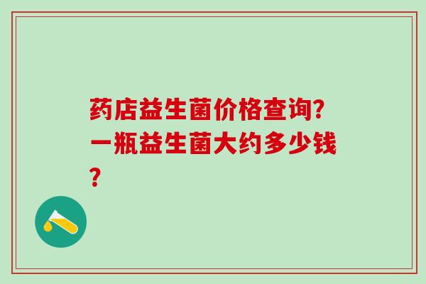药店益生菌价格查询？一瓶益生菌大约多少钱？