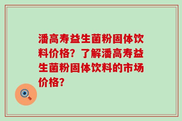 潘高寿益生菌粉固体饮料价格？了解潘高寿益生菌粉固体饮料的市场价格？