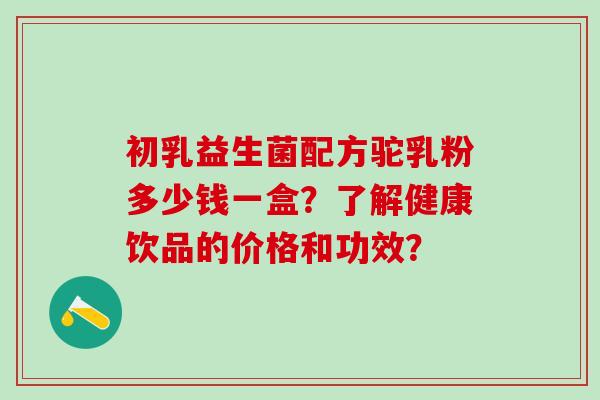 初乳益生菌配方驼乳粉多少钱一盒？了解健康饮品的价格和功效？