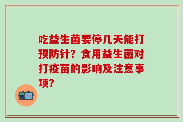 吃益生菌要停几天能打针？食用益生菌对打疫苗的影响及注意事项？